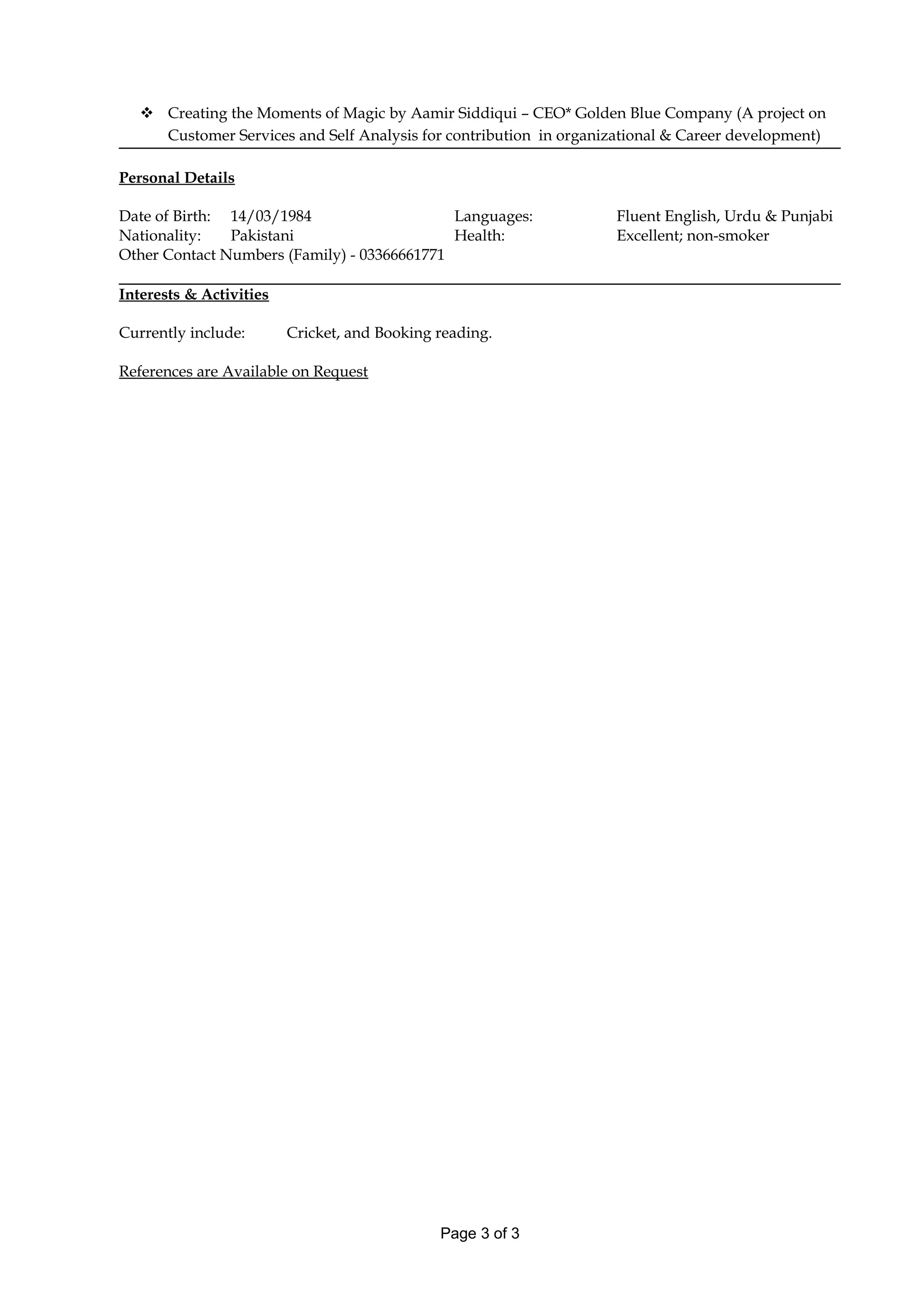  Creating the Moments of Magic by Aamir Siddiqui – CEO* Golden Blue Company (A project on
Customer Services and Self Analysis for contribution in organizational & Career development)
Personal Details
Date of Birth: 14/03/1984 Languages: Fluent English, Urdu & Punjabi
Nationality: Pakistani Health: Excellent; non-smoker
Other Contact Numbers (Family) - 03366661771
Interests & Activities
Currently include: Cricket, and Booking reading.
References are Available on Request
Page 3 of 3
 