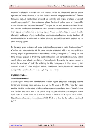 www.wjpr.net Vol 6, Issue 10, 2017. 819
Heer et al. World Journal of Pharmaceutical Research
usage of ecofriendly, non-toxic and safe reagents during the biosynthesis process, green
synthesis has been considered in the field of toxic chemical and physical methods.[1-3]
In the
biological method, plant extracts are used for controlled and precise synthesis of several
metallic nanoparticles.[2]
High surface and a large fraction of surface atoms are responsible
for the nanoparticles’ atom-like behavior.[4,5]
Despite the fact that conventional methods use
less time for synthesizing nanoparticles, they contribute to environmental toxicity because
they require toxic chemicals as capping agents. Green nanotechnology is an eco-friendly
alternative and is cost effective and utilizes proteins as natural capping agents. Syntheses of
metal nanoparticles by plants utilize various secondary metabolites, enzymes, proteins and or
other reducing agents.
In the recent years, resistance of fungal infections has emerged as major health problem.[6]
Candida spp. represents one of the most common pathogens which are responsible for
causing hospital acquired sepsis with an associated mortality rate upto 40%.[7]
During the past
three decades, research in developing green methods has been increased considerably for the
search of new and effective medicines of natural origin. Hence, in the present study, we
report the synthesis of ZnO NPs, reducing the Zinc ions present in Zinc nitrate by the
aqueous extract of Ficus Religiosa leaves. Furthermore, these biologically synthesized
nanoparticles were found to produce a high fungicidal activity.
EXPERIMENTAL
Preparation of extract
Ficus Religiosa leaves were collected from Mumbai region. They were thoroughly washed
thrice with deionized water and dried in oven for 48 hours at 40–50o
C. Then, they were
crushed into fine powder using grinder. An intense green colored powder of Ficus Religiosa
was obtained which was used in the present study. 20 g of finely cut Ficus Religiosa leaves
were boiled in 100 ml water for 10 min and filtered to obtain Ficus Religiosa leaves extract.
Identification of active phytoconstituents (Table No.1) was done by the methods mentioned
in.[8,20]
 