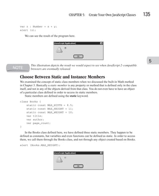 CHAPTER 5: Create Your Own JavaScript Classes                 135

var z : Number = x + y;
alert (z);

    We can see the result of the program here.




                                                                                                          5
         This illustration depicts the result we would expect to see when JavaScript 2–compatible
         browsers are eventually released.

Choose Between Static and Instance Members
We examined the concept of static class members when we discussed the built-in Math method
in Chapter 3. Basically a static member is any property or method that is defined only in the class
itself, and not in any of the objects derived from that class. You do not even have to have an object
of a particular class defined in order to access its static members.
     Static members are defined using the static keyword.
class Books {
    static const MAX_WIDTH = 8.5;
    static const MAX_HEIGHT = 11;
    static const MAX_WEIGHT = 10;
    var title;
    var author;
    var page_count;
}

    In the Books class defined here, we have defined three static members. They happen to be
defined as constants, but variables and even functions can be defined as static. In order to access
them, we call them through the Books class, and not through any object created based on Books.
alert (Books.MAX_HEIGHT);
 