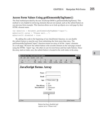 CHAPTER 8: Manipulate Web Forms          205

Access Form Values Using getElementsByTagName()
The final method provided by the new JavaScript DOM is getElementsByTagName(). This
method is very helpful in retrieving elements that are not named, such as the submit button on
our previous form example. This function allows us to look up objects on a web page by their
HTML element name.
var mybutton = document.getElementsByTagName("input");
mybutton[6].value = "Please wait...";
mybutton[6].disabled = true;

    By adding this code to the beginning of our checkform() function, we can disable
the submit button to stop the user from submitting the form more than once. The
getElementsByTagName(“input”) function returns an array of all the <input> elements
on a web page. We know the submit button is the seventh element on the web page created
using the HTML <input> tag—the other six are two text boxes and four radio buttons. Since
the array starts at index zero, the submit button is located in the sixth index in the array.
                                                                                                   8




                                  Button has been disabled and
                                  caption set to “Please wait.”
 