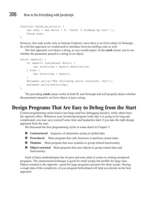 306      How to Do Everything with JavaScript

      function throw_an_error() {
          var eobj = new Error ( 0, "Ouch! I stubbed my toe!" );
          throw eobj;
      }

      However, this code works only in Internet Explorer, since there is no Error object in Netscape.
      So with this approach we would need to introduce browser-sniffing code as well.
         The best approach is to throw a string, as you would expect. In the catch clause, test to see
      whether the parameter passed is a string or an object.
      catch (myerr1) {
          if (myerr1 instanceof Error) {
              var errstring = myerr1.description;
          } else {
              var errstring = myerr1;
          }
          document.write("The following error occurred: <br>");
          document.write(errstring);
      }

          The preceding catch clause works in both IE and Netscape and will properly detect whether
      the parameter passed is an Error object or just a string.


 Design Programs That Are Easy to Debug from the Start
      Certain programming styles lead to less bugs (and less debugging hassles), while others have
      the opposite effect. Whenever your JavaScript program looks like it is going to be long and
      complicated, you may save yourself some time and headaches later if you take the right design
      approach from the start.
          We discussed the four programming styles in some detail in Chapter 3:

          ■   Unstructured     Sequence of statements acting on global data
          ■   Procedural     Main program that calls functions to perform certain tasks
          ■   Modular Main program that uses modules to group related functionality
          ■   Object-oriented Main program that uses objects to group related data and
              functionality

          Each of these methodologies has its pros and cons when it comes to writing errorproof
      programs. The unstructured technique is good for small scripts but terrible for large ones.
      Object-oriented is the opposite—good for large programs and poor for short scripts. Having
      a rough idea of the complexity of your program beforehand will help you decide on the best
      approach.
 