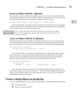 CHAPTER 3: Use Built-in JavaScript Classes              73

   Access an Object with the . Operator
   Once an object has been created using the new operator, we can access all its public properties
   and methods using the dot operator (.). The dot operator is placed between the object name (not
   the class name) and the name of the property or method you wish to access.
   document.write ("Your car was created in " + myAuto.Year);                                                    3
      In this code example, we actually use the dot operator twice. We use it to access the write()
   method of the built-in document object and also to access the Year property of our user-defined
   myAuto object, which is an instance of the Car class.
            You can define properties and methods as private, which restricts the ability
            to access them using the dot operator. We will examine private properties and
            methods in Chapter 5.

   Access an Object with the [] Operator
   JavaScript also allows access to an object’s properties using the square brackets operator ([]).
   The one advantage this operator has over the dot operator is that you do not need to know the
   name of the property you wish to look up. For instance, let’s look at the following for-in loop.
   for (var tool in toolchest) {
       document.write(toolchest[tool] + "<BR>");
   }

       In this code example, we are passing a variable named tool to the square brackets operator,
   which is then able to extract the value of the property from the toolchest object. The public
   properties of any class defined in JavaScript 2.0 can be accessed using the square brackets
   operator. This even works for JavaScript’s built-in DOM objects for version 1.5.
   for (var prop in document) {
       document.write
         ("document." + prop + " = " + document[prop] + "<BR>");
   }

       This code results in the entire contents of the DOM document object being written to the
   web browser window, as you can see in Figure 3-1. Since the DOM is slightly different between
   different browser makers and even versions of the same browser, your own test will probably
   reveal different properties and values.


Create a String Object in JavaScript
   A string is simply a sequence of zero or more Unicode characters. The following are all valid strings:

       ■ "" (an empty string)
       ■ "How was work today, Sofia?"
 