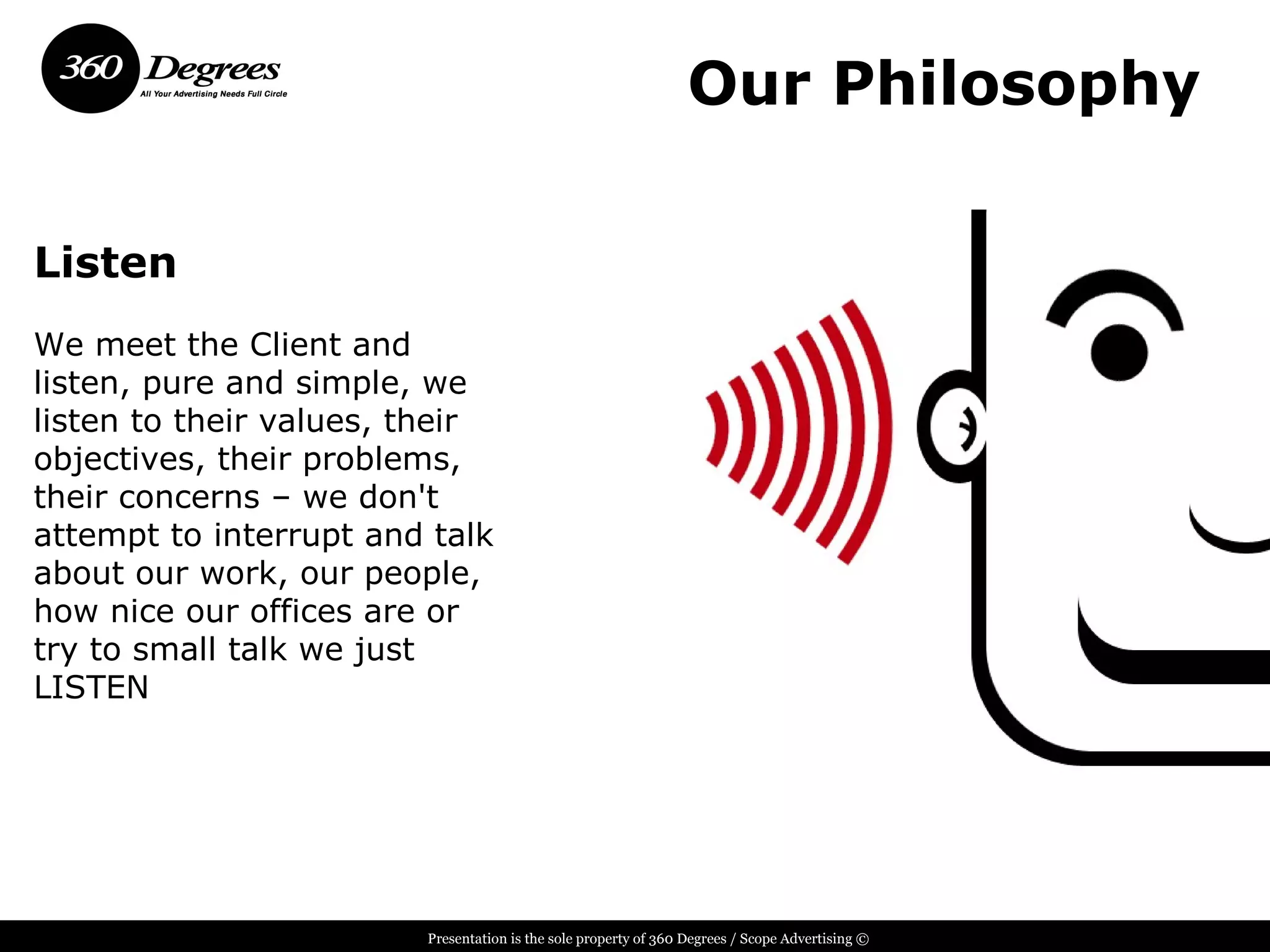 Our Philosophy

Listen
We meet the Client and
listen, pure and simple, we
listen to their values, their
objectives, their problems,
their concerns – we don't
attempt to interrupt and talk
about our work, our people,
how nice our offices are or
try to small talk we just
LISTEN




                        Presentation is the sole property of 360 Degrees / Scope Advertising ©
 