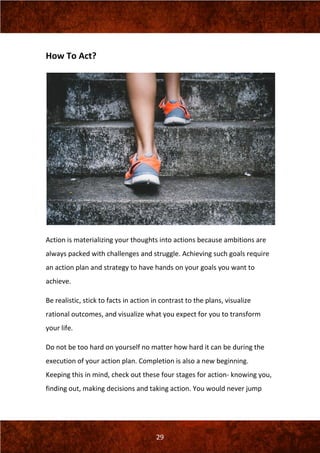 29
How To Act?
Action is materializing your thoughts into actions because ambitions are
always packed with challenges and struggle. Achieving such goals require
an action plan and strategy to have hands on your goals you want to
achieve.
Be realistic, stick to facts in action in contrast to the plans, visualize
rational outcomes, and visualize what you expect for you to transform
your life.
Do not be too hard on yourself no matter how hard it can be during the
execution of your action plan. Completion is also a new beginning.
Keeping this in mind, check out these four stages for action- knowing you,
finding out, making decisions and taking action. You would never jump
 
