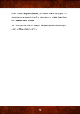 40
Fear is loaded with procrastination, laziness and irrational thoughts. Take
your own time and pace to manifest your own steps moving forward and
don’t be too hard on yourself.
The Key is in your hands and now you are opening the door to own your
dream and biggest desires of life.
 