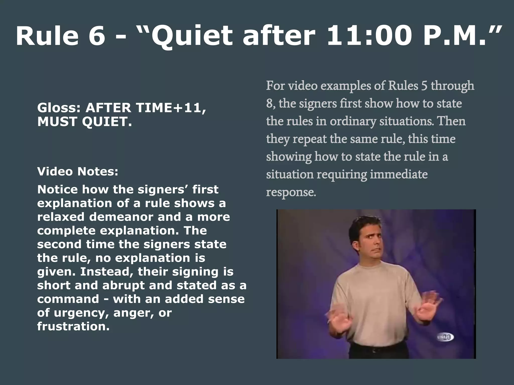 Gloss: AFTER TIME+11,
MUST QUIET.
Video Notes:
Notice how the signers’ first
explanation of a rule shows a
relaxed demeanor and a more
complete explanation. The
second time the signers state
the rule, no explanation is
given. Instead, their signing is
short and abrupt and stated as a
command - with an added sense
of urgency, anger, or
frustration.
Rule 6 - “Quiet after 11:00 P.M.”
For video examples of Rules 5 through
8, the signers first show how to state
the rules in ordinary situations. Then
they repeat the same rule, this time
showing how to state the rule in a
situation requiring immediate
response.
 