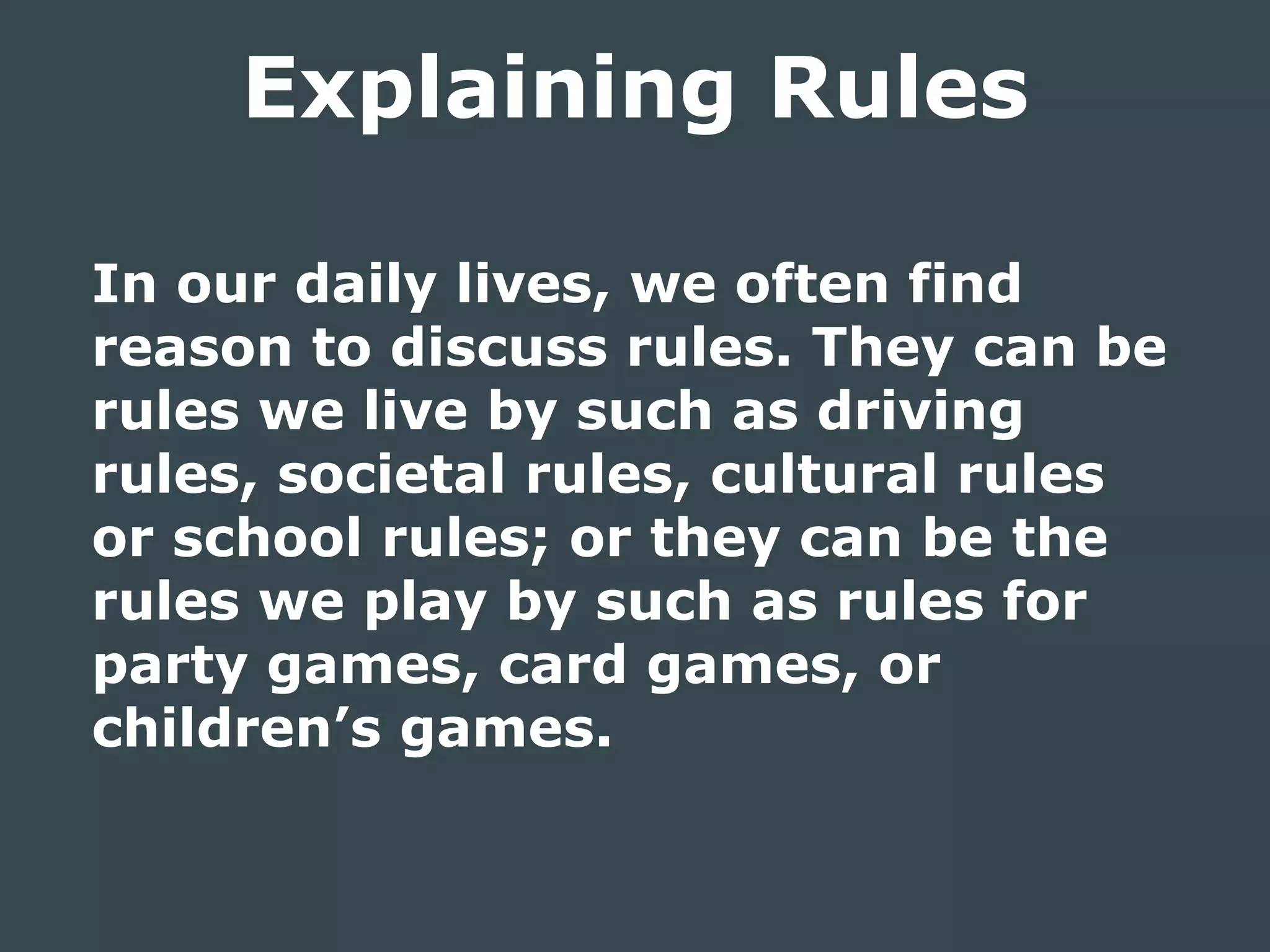 In our daily lives, we often find
reason to discuss rules. They can be
rules we live by such as driving
rules, societal rules, cultural rules
or school rules; or they can be the
rules we play by such as rules for
party games, card games, or
children’s games.
Explaining Rules
 