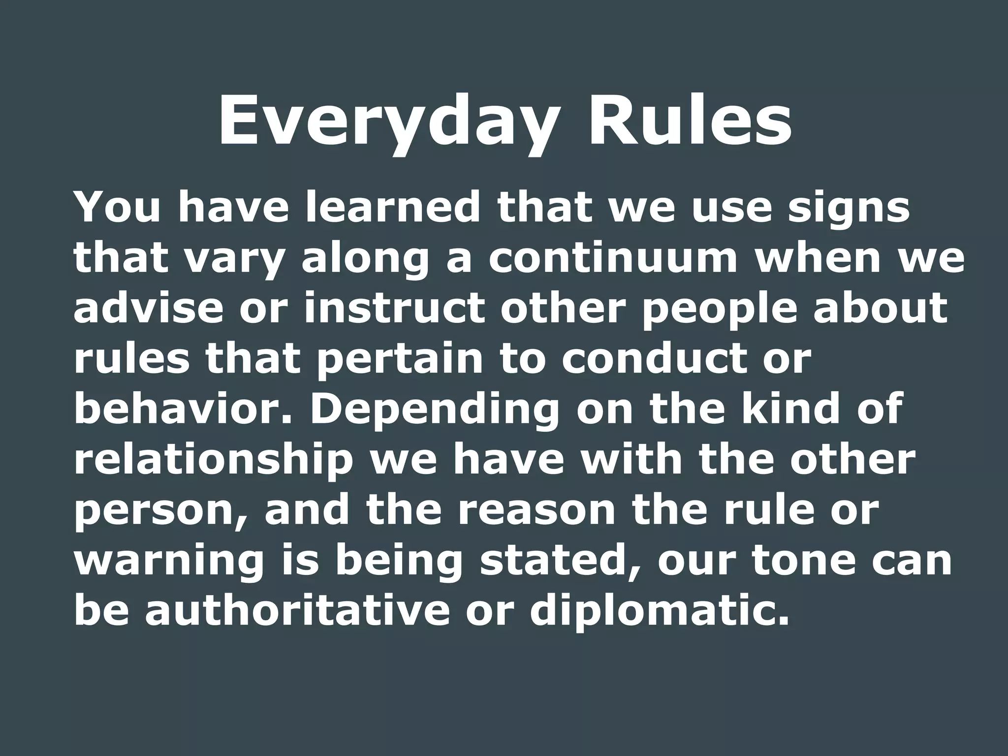 You have learned that we use signs
that vary along a continuum when we
advise or instruct other people about
rules that pertain to conduct or
behavior. Depending on the kind of
relationship we have with the other
person, and the reason the rule or
warning is being stated, our tone can
be authoritative or diplomatic.
Everyday Rules
 