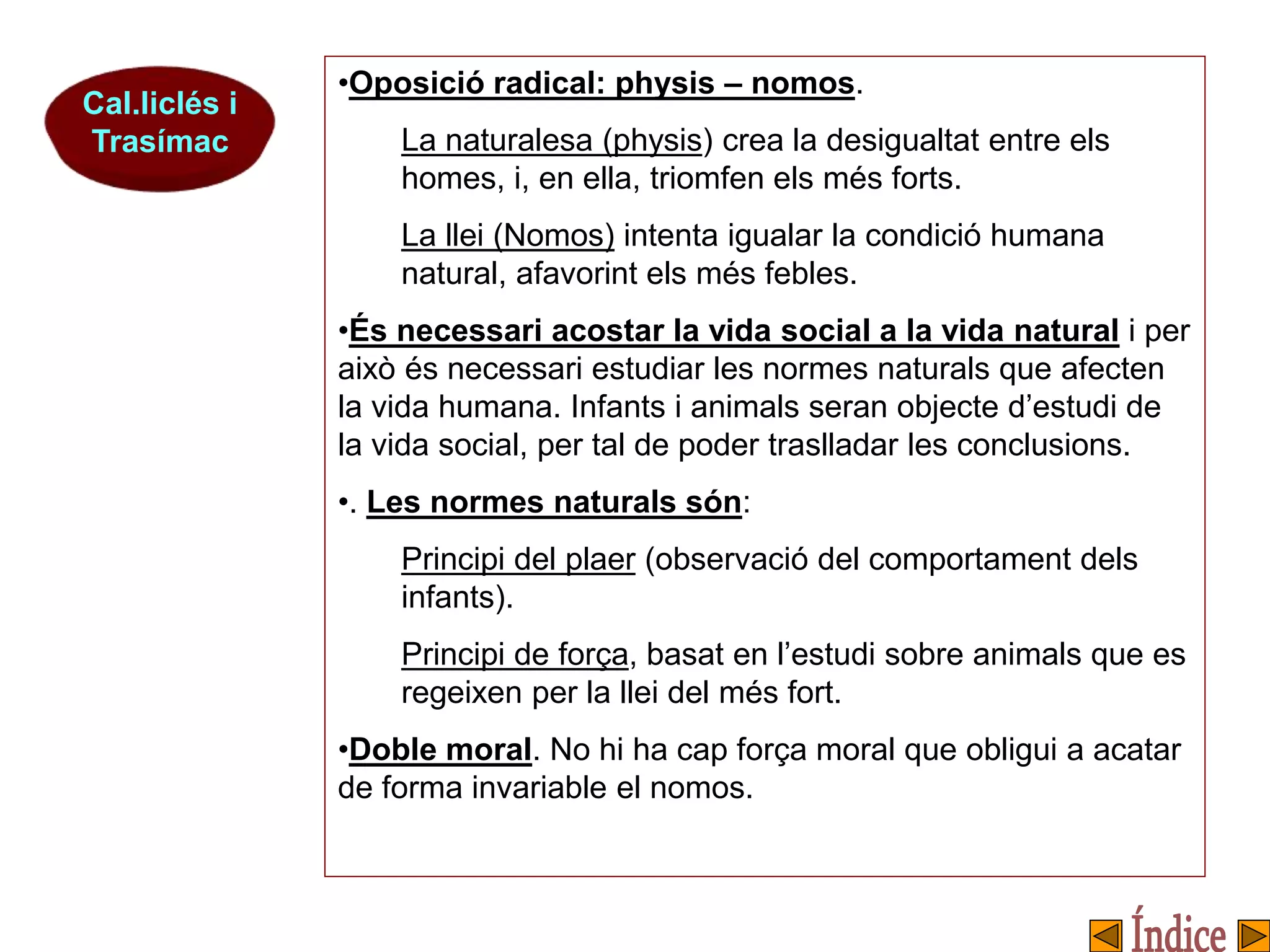 Cal.liclés i
Trasímac
•Oposició radical: physis – nomos.
La naturalesa (physis) crea la desigualtat entre els
homes, i, en ella, triomfen els més forts.
La llei (Nomos) intenta igualar la condició humana
natural, afavorint els més febles.
•És necessari acostar la vida social a la vida natural i per
això és necessari estudiar les normes naturals que afecten
la vida humana. Infants i animals seran objecte d’estudi de
la vida social, per tal de poder traslladar les conclusions.
•. Les normes naturals són:
Principi del plaer (observació del comportament dels
infants).
Principi de força, basat en l’estudi sobre animals que es
regeixen per la llei del més fort.
•Doble moral. No hi ha cap força moral que obligui a acatar
de forma invariable el nomos.
 