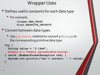 17
Wrapper Uses
• Defines useful constants for each data type
• For example,
Integer.MAX_VALUE
Float.NEGATIVE_INFINITY
• Convert between data types
• Use parseXxx method to convert a String to
the correspondingprimitivedata type
try {
String value = "3.14e6";
double d = Double.parseDouble(value);
} catch (NumberFormatException nfe) {
System.out.println("Can't convert: " + value);
}
 