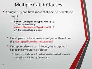 20
Multiple CatchClauses
• A single try can have more that one catch clause
• If multiple catch clauses are used, order them from
the most specific to the most general
• If no appropriatecatch is found,the exception is
handedto any outer try blocks
• If no catch clause is found within the method, then the
exception is thrown by the method
try {
...
} catch (ExceptionType1 var1) {
// Do something
} catch (ExceptionType2 var2) {
// Do something else
}
 