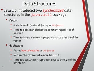 9
Data Structures
• Java 1.0 introduced two synchronized data
structures in the java.util package
• Vector
• A stretchable(resizable) array of Objects
• Time to accessan element is constant regardlessof
position
• Time to insert element is proportionalto the size of the
vector
• Hashtable
• Stores key-value pairs as Objects
• Neither thekeysor values can be null
• Time to access/insert is proportionaltothe size of the
hashtable
 