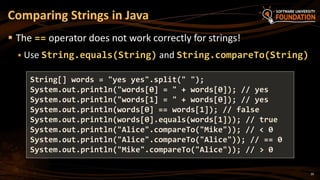 20
 The == operator does not work correctly for strings!
 Use String.equals(String) and String.compareTo(String)
Comparing Strings in Java
String[] words = "yes yes".split(" ");
System.out.println("words[0] = " + words[0]); // yes
System.out.println("words[1] = " + words[0]); // yes
System.out.println(words[0] == words[1]); // false
System.out.println(words[0].equals(words[1])); // true
System.out.println("Alice".compareTo("Mike")); // < 0
System.out.println("Alice".compareTo("Alice")); // == 0
System.out.println("Mike".compareTo("Alice")); // > 0
 
