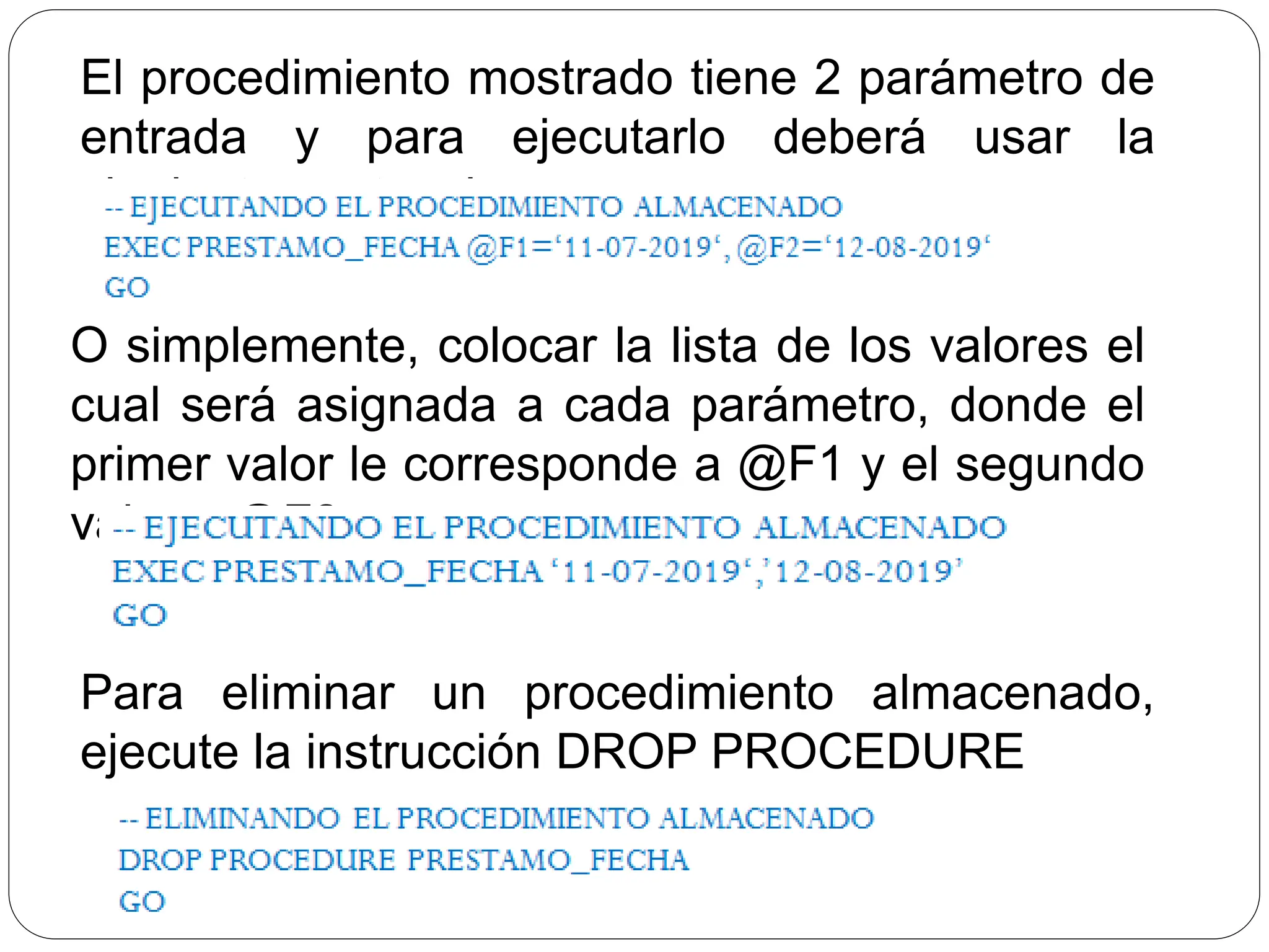 O simplemente, colocar la lista de los valores el
cual será asignada a cada parámetro, donde el
primer valor le corresponde a @F1 y el segundo
valor a @F2
El procedimiento mostrado tiene 2 parámetro de
entrada y para ejecutarlo deberá usar la
siguiente sentencia:
Para eliminar un procedimiento almacenado,
ejecute la instrucción DROP PROCEDURE
 