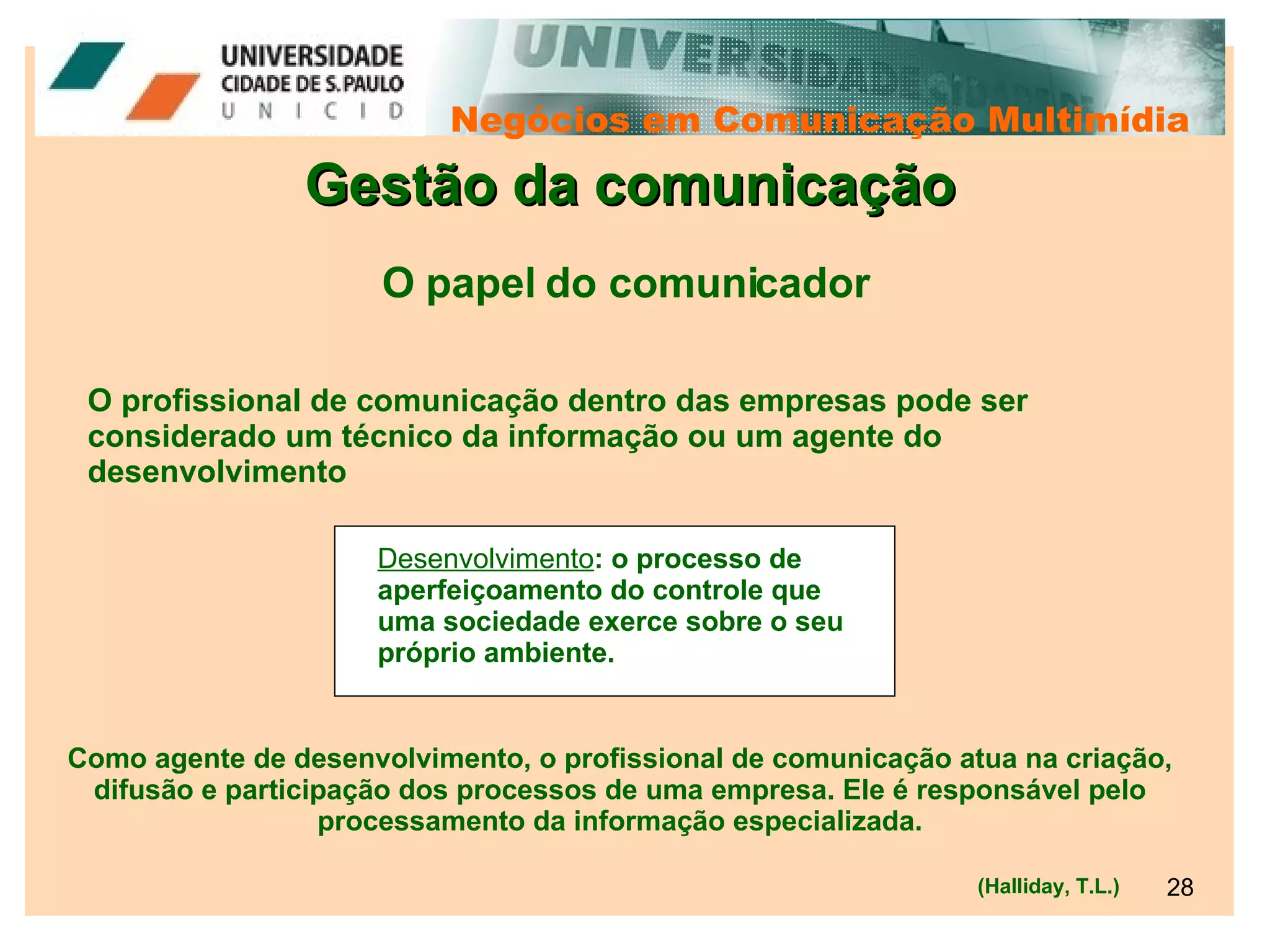 Negócios em Comunicação Multimídia Gestão da comunicação O profissional de comunicação dentro das empresas pode ser considerado um técnico da informação ou um agente do desenvolvimento O papel do comunicador (Halliday, T.L.) Desenvolvimento : o processo de aperfeiçoamento do controle que uma sociedade exerce sobre o seu próprio ambiente. Como agente de desenvolvimento, o profissional de comunicação atua na criação, difusão e participação dos processos de uma empresa. Ele é responsável pelo processamento da informação especializada. 
