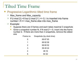 Tilted Time Frame
 Progressive Logarithmic tilted time frame
 Max_frame and Max_capacity
 If (t mod 2i
) =0 but (t mod 2i+1
) <> 0, t is inserted into frame
number i if i<= max_frame else into max_frame
 Example:
 Suppose there are 5 frames and each takes maximal 3 snapshots
 Given a snapshot number N, if N mod 2d
= 0, insert into the frame
number d. If there are more than 3 snapshots, remove the oldest
one
17
Frame no. Snapshots (by clock time)
0 69 67 65
1 66 62 58
2 68 60 52
3 56 40 24
4 48 16
5 64 32
 