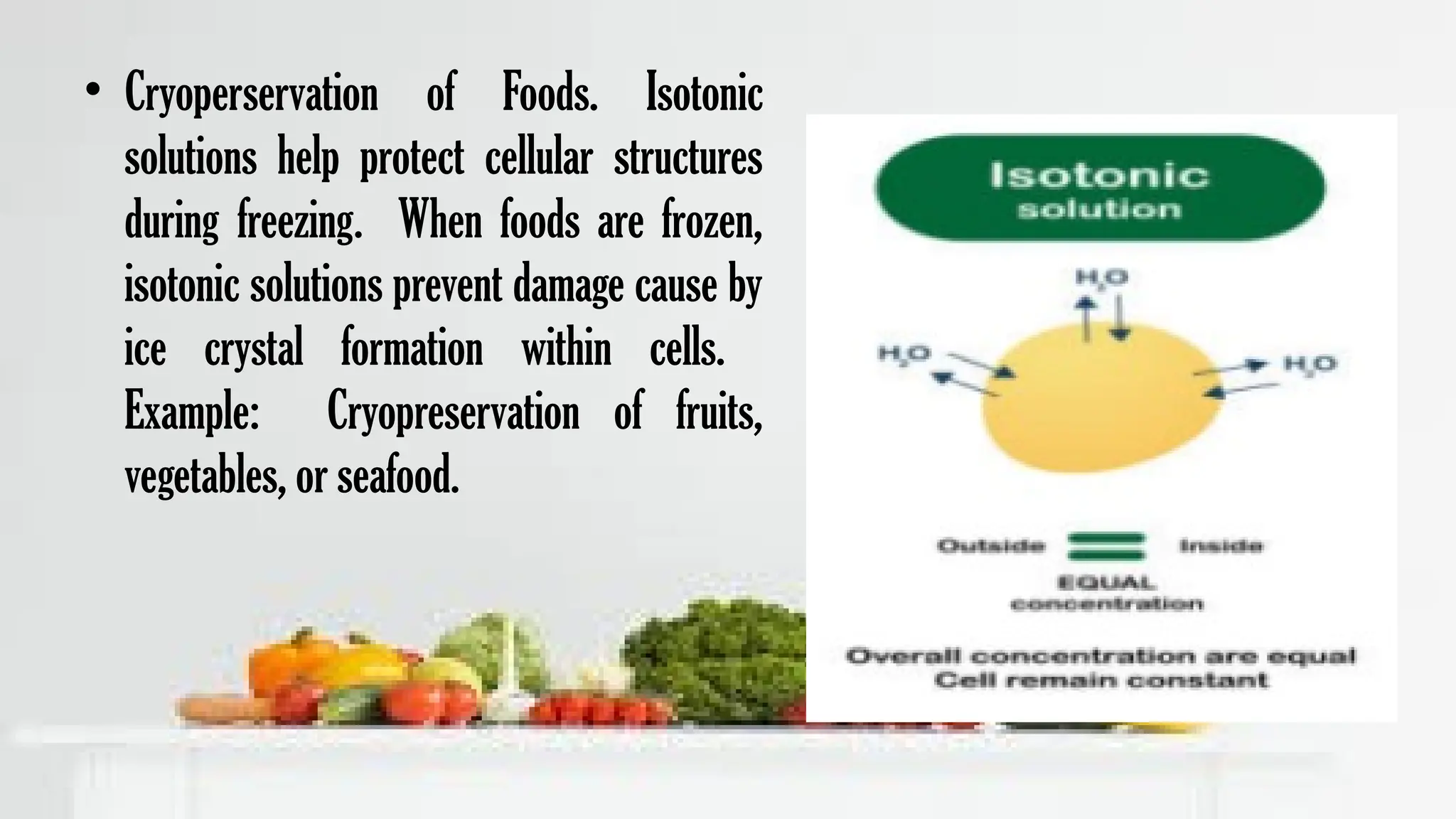 • Cryoperservation of Foods. Isotonic
solutions help protect cellular structures
during freezing. When foods are frozen,
isotonic solutions prevent damage cause by
ice crystal formation within cells.
Example: Cryopreservation of fruits,
vegetables, or seafood.
 