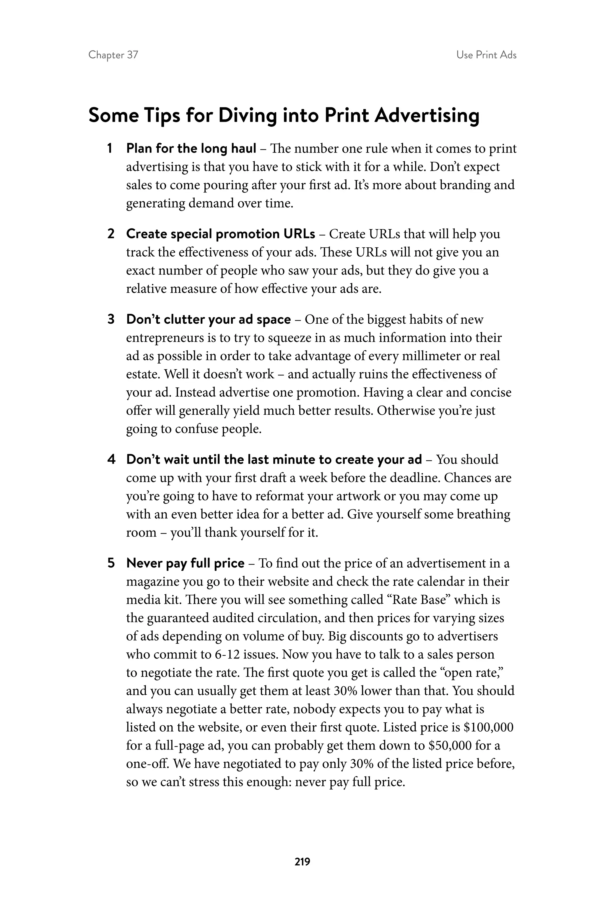 Chapter 37 Use Print Ads
219
Some Tips for Diving into Print Advertising
1	 Plan for the long haul – The number one rule when it comes to print
advertising is that you have to stick with it for a while. Don’t expect
sales to come pouring after your first ad. It’s more about branding and
generating demand over time.
2	 Create special promotion URLs – Create URLs that will help you
track the effectiveness of your ads. These URLs will not give you an
exact number of people who saw your ads, but they do give you a
relative measure of how effective your ads are. 
3	 Don’t clutter your ad space – One of the biggest habits of new
entrepreneurs is to try to squeeze in as much information into their
ad as possible in order to take advantage of every millimeter or real
estate. Well it doesn’t work – and actually ruins the effectiveness of
your ad. Instead advertise one promotion. Having a clear and concise
offer will generally yield much better results. Otherwise you’re just
going to confuse people.
4	 Don’t wait until the last minute to create your ad – You should
come up with your first draft a week before the deadline. Chances are
you’re going to have to reformat your artwork or you may come up
with an even better idea for a better ad. Give yourself some breathing
room – you’ll thank yourself for it.
5	 Never pay full price – To find out the price of an advertisement in a
magazine you go to their website and check the rate calendar in their
media kit. There you will see something called “Rate Base” which is
the guaranteed audited circulation, and then prices for varying sizes
of ads depending on volume of buy. Big discounts go to advertisers
who commit to 6-12 issues. Now you have to talk to a sales person
to negotiate the rate. The first quote you get is called the “open rate,”
and you can usually get them at least 30% lower than that. You should
always negotiate a better rate, nobody expects you to pay what is
listed on the website, or even their first quote. Listed price is $100,000
for a full-page ad, you can probably get them down to $50,000 for a
one-off. We have negotiated to pay only 30% of the listed price before,
so we can’t stress this enough: never pay full price.
 