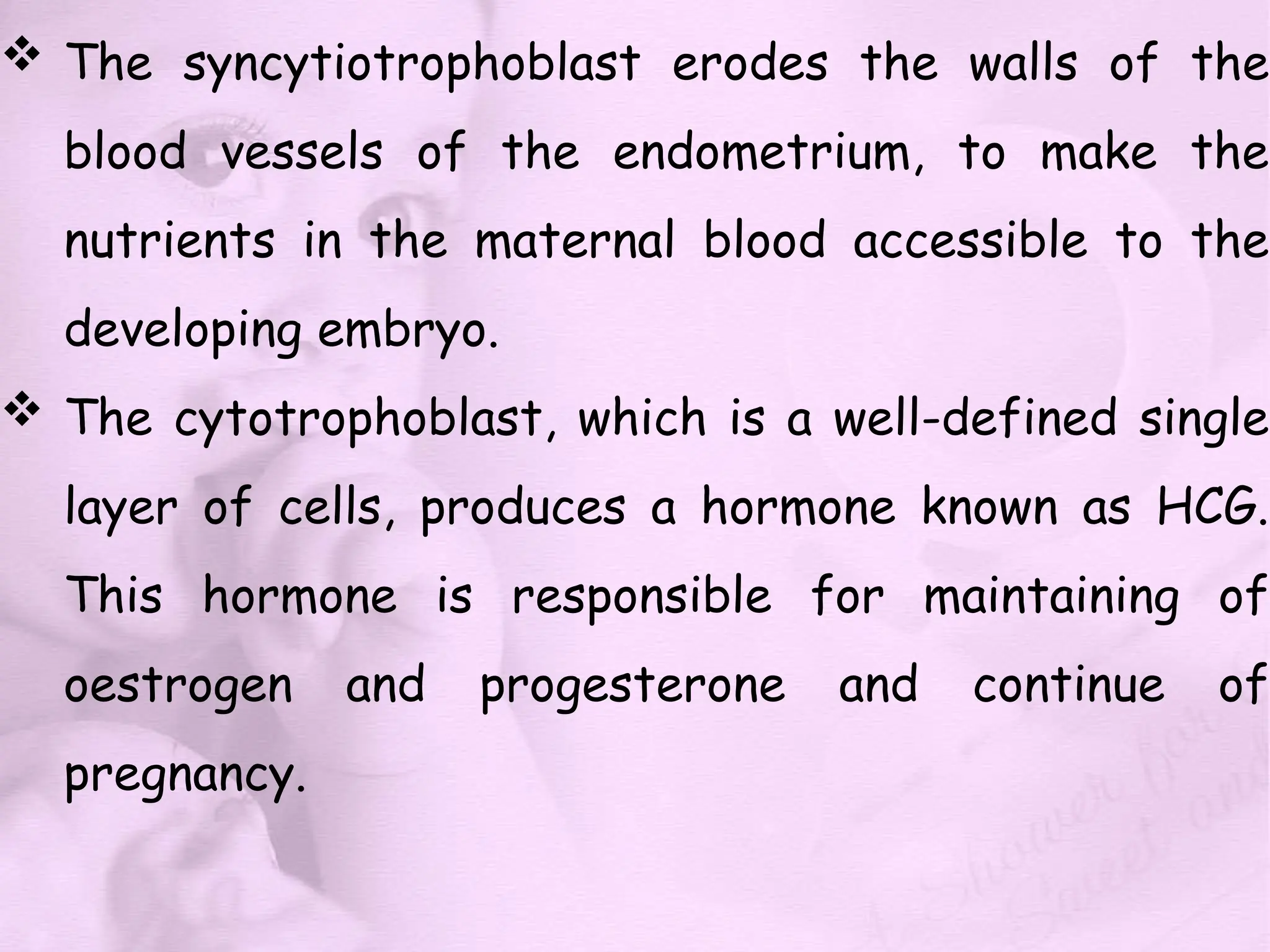  The syncytiotrophoblast erodes the walls of the
blood vessels of the endometrium, to make the
nutrients in the maternal blood accessible to the
developing embryo.
 The cytotrophoblast, which is a well-defined single
layer of cells, produces a hormone known as HCG.
This hormone is responsible for maintaining of
oestrogen and progesterone and continue of
pregnancy.
 