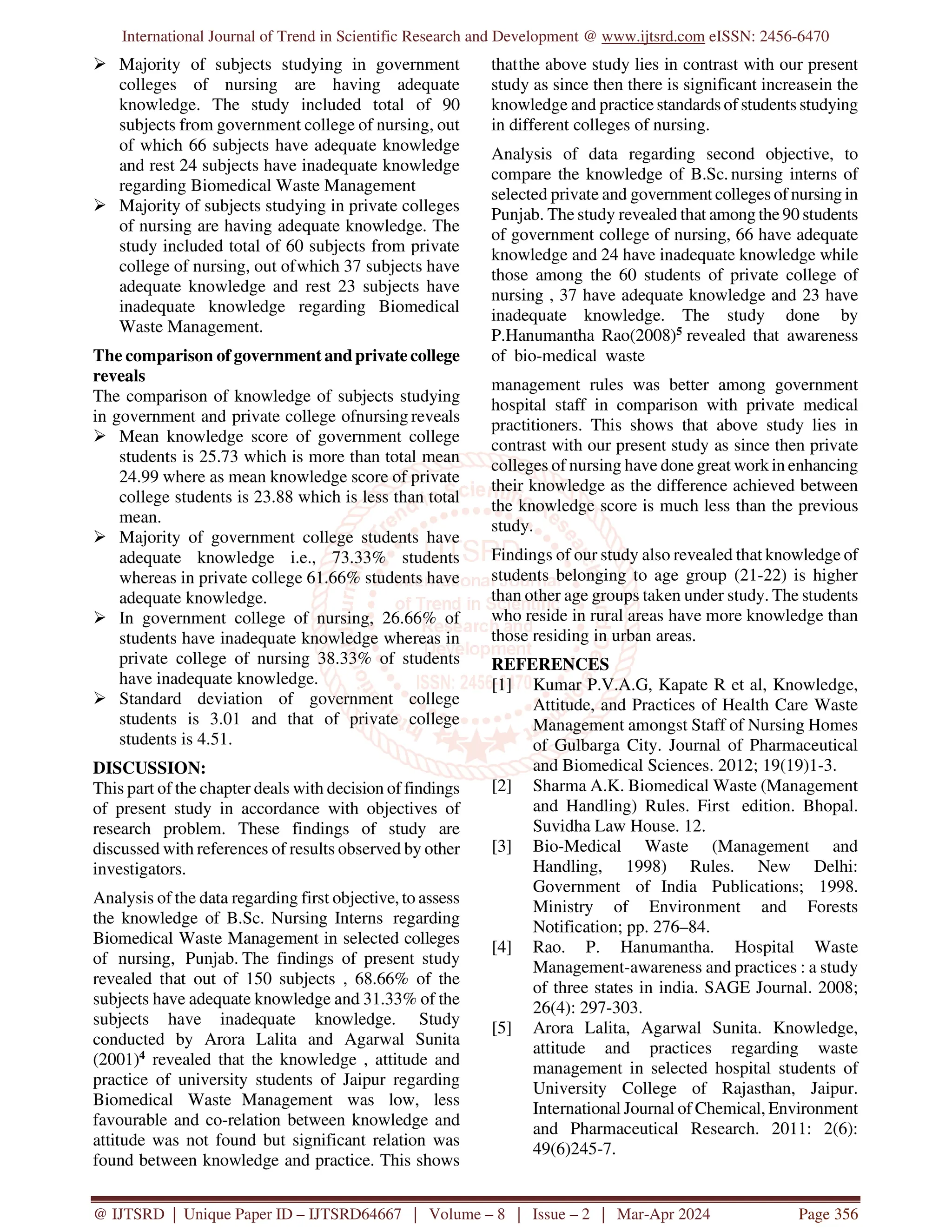 International Journal of Trend in Scientific Research and Development @ www.ijtsrd.com eISSN: 2456-6470
@ IJTSRD | Unique Paper ID – IJTSRD64667 | Volume – 8 | Issue – 2 | Mar-Apr 2024 Page 356
 Majority of subjects studying in government
colleges of nursing are having adequate
knowledge. The study included total of 90
subjects from government college of nursing, out
of which 66 subjects have adequate knowledge
and rest 24 subjects have inadequate knowledge
regarding Biomedical Waste Management
 Majority of subjects studying in private colleges
of nursing are having adequate knowledge. The
study included total of 60 subjects from private
college of nursing, out ofwhich 37 subjects have
adequate knowledge and rest 23 subjects have
inadequate knowledge regarding Biomedical
Waste Management.
The comparison of government andprivate college
reveals
The comparison of knowledge of subjects studying
in government and private college ofnursing reveals
 Mean knowledge score of government college
students is 25.73 which is more than total mean
24.99 where as mean knowledge score of private
college students is 23.88 which is less than total
mean.
 Majority of government college students have
adequate knowledge i.e., 73.33% students
whereas in private college 61.66% students have
adequate knowledge.
 In government college of nursing, 26.66% of
students have inadequate knowledge whereas in
private college of nursing 38.33% of students
have inadequate knowledge.
 Standard deviation of government college
students is 3.01 and that of private college
students is 4.51.
DISCUSSION:
This part of the chapter deals with decision of findings
of present study in accordance with objectives of
research problem. These findings of study are
discussed with references of results observed by other
investigators.
Analysis of the data regarding first objective, to assess
the knowledge of B.Sc. Nursing Interns regarding
Biomedical Waste Management in selected colleges
of nursing, Punjab. The findings of present study
revealed that out of 150 subjects , 68.66% of the
subjects have adequate knowledge and 31.33% of the
subjects have inadequate knowledge. Study
conducted by Arora Lalita and Agarwal Sunita
(2001)4 revealed that the knowledge , attitude and
practice of university students of Jaipur regarding
Biomedical Waste Management was low, less
favourable and co-relation between knowledge and
attitude was not found but significant relation was
found between knowledge and practice. This shows
thatthe above study lies in contrast with our present
study as since then there is significant increasein the
knowledge and practice standards of students studying
in different colleges of nursing.
Analysis of data regarding second objective, to
compare the knowledge of B.Sc. nursing interns of
selected private and government colleges of nursing in
Punjab. The study revealed that among the 90 students
of government college of nursing, 66 have adequate
knowledge and 24 have inadequate knowledge while
those among the 60 students of private college of
nursing , 37 have adequate knowledge and 23 have
inadequate knowledge. The study done by
P.Hanumantha Rao(2008)5 revealed that awareness
of bio-medical waste
management rules was better among government
hospital staff in comparison with private medical
practitioners. This shows that above study lies in
contrast with our present study as since then private
colleges of nursing have done great workin enhancing
their knowledge as the difference achieved between
the knowledge score is much less than the previous
study.
Findings of our study also revealed that knowledge of
students belonging to age group (21-22) is higher
than other age groups taken under study. The students
who reside in rural areas have more knowledge than
those residing in urban areas.
REFERENCES
[1] Kumar P.V.A.G, Kapate R et al, Knowledge,
Attitude, and Practices of Health Care Waste
Management amongst Staff of Nursing Homes
of Gulbarga City. Journal of Pharmaceutical
and Biomedical Sciences. 2012; 19(19)1-3.
[2] Sharma A.K. Biomedical Waste (Management
and Handling) Rules. First edition. Bhopal.
Suvidha Law House. 12.
[3] Bio-Medical Waste (Management and
Handling, 1998) Rules. New Delhi:
Government of India Publications; 1998.
Ministry of Environment and Forests
Notification; pp. 276–84.
[4] Rao. P. Hanumantha. Hospital Waste
Management-awareness and practices : a study
of three states in india. SAGE Journal. 2008;
26(4): 297-303.
[5] Arora Lalita, Agarwal Sunita. Knowledge,
attitude and practices regarding waste
management in selected hospital students of
University College of Rajasthan, Jaipur.
International Journal of Chemical, Environment
and Pharmaceutical Research. 2011: 2(6):
49(6)245-7.
 