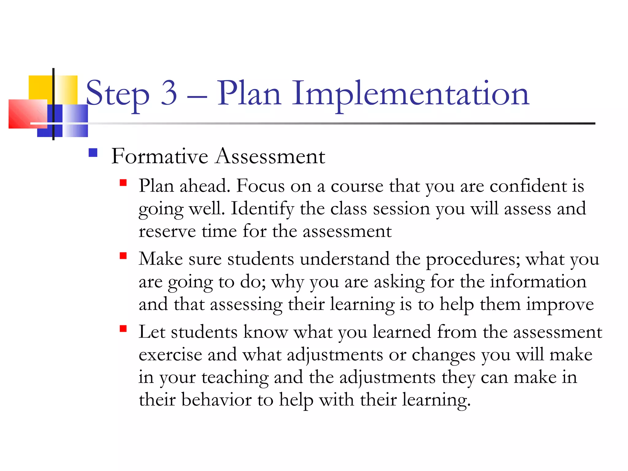 Step 3 – Plan Implementation
 Formative Assessment
 Plan ahead. Focus on a course that you are confident is
going well. Identify the class session you will assess and
reserve time for the assessment
 Make sure students understand the procedures; what you
are going to do; why you are asking for the information
and that assessing their learning is to help them improve
 Let students know what you learned from the assessment
exercise and what adjustments or changes you will make
in your teaching and the adjustments they can make in
their behavior to help with their learning.
 