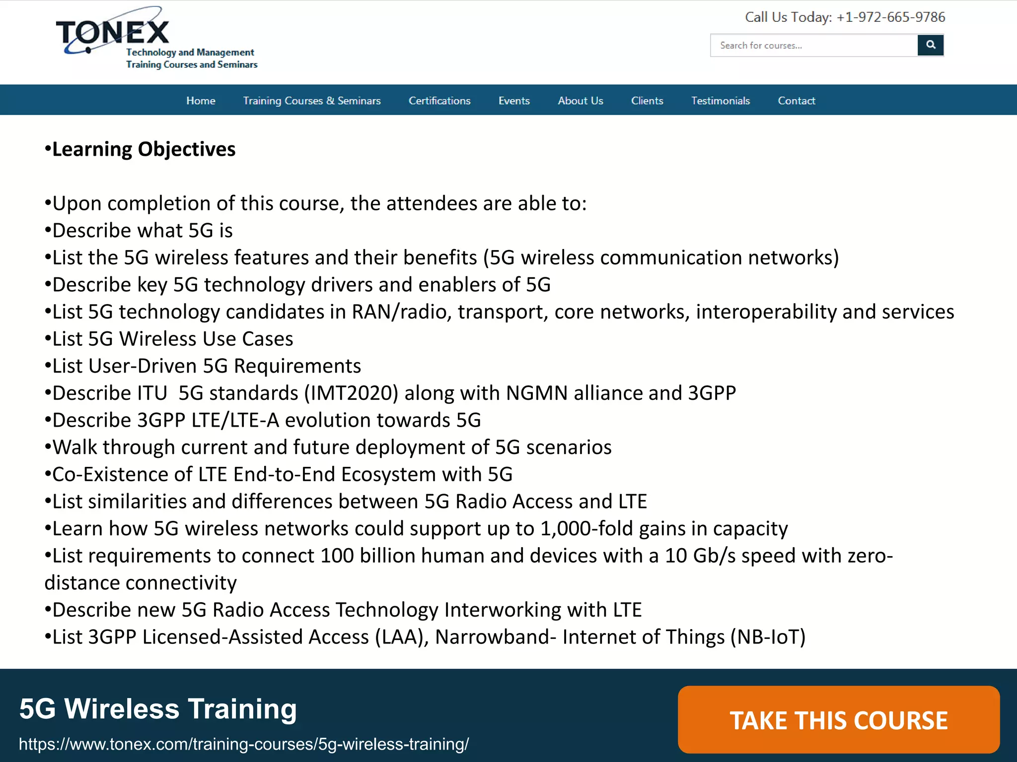 5G Wireless Training TAKE THIS COURSE
https://www.tonex.com/training-courses/5g-wireless-training/
•Learning Objectives
•Upon completion of this course, the attendees are able to:
•Describe what 5G is
•List the 5G wireless features and their benefits (5G wireless communication networks)
•Describe key 5G technology drivers and enablers of 5G
•List 5G technology candidates in RAN/radio, transport, core networks, interoperability and services
•List 5G Wireless Use Cases
•List User-Driven 5G Requirements
•Describe ITU 5G standards (IMT2020) along with NGMN alliance and 3GPP
•Describe 3GPP LTE/LTE-A evolution towards 5G
•Walk through current and future deployment of 5G scenarios
•Co-Existence of LTE End-to-End Ecosystem with 5G
•List similarities and differences between 5G Radio Access and LTE
•Learn how 5G wireless networks could support up to 1,000-fold gains in capacity
•List requirements to connect 100 billion human and devices with a 10 Gb/s speed with zero-
distance connectivity
•Describe new 5G Radio Access Technology Interworking with LTE
•List 3GPP Licensed-Assisted Access (LAA), Narrowband- Internet of Things (NB-IoT)
 