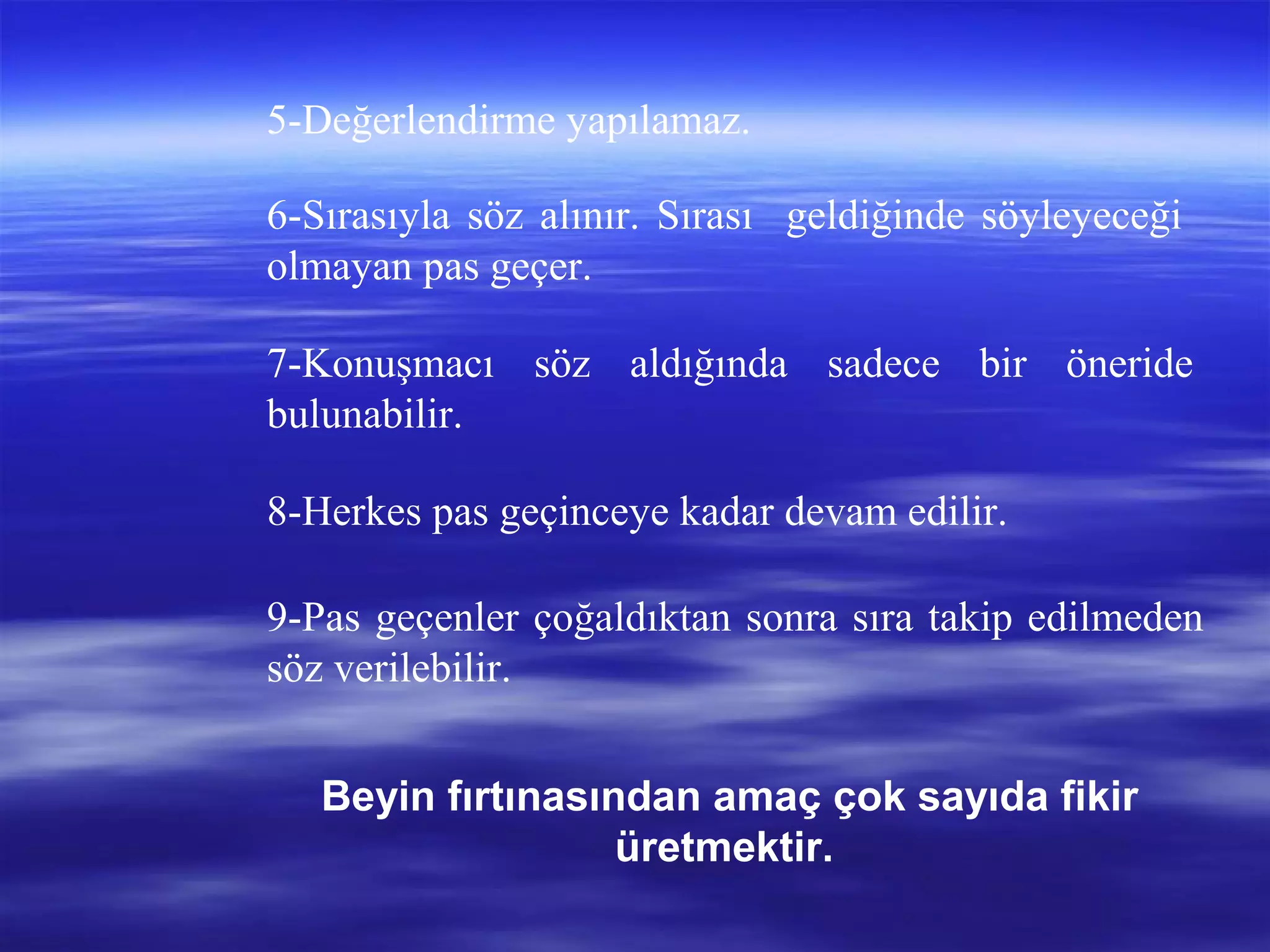 5-Değerlendirme yapılamaz.
6-Sırasıyla söz alınır. Sırası geldiğinde söyleyeceği
olmayan pas geçer.
7-Konuşmacı söz aldığında sadece bir öneride
bulunabilir.
8-Herkes pas geçinceye kadar devam edilir.
9-Pas geçenler çoğaldıktan sonra sıra takip edilmeden
söz verilebilir.
Beyin fırtınasından amaç çok sayıda fikir
üretmektir.
 