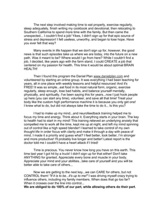 The next step involved making time to eat properly, exercise regularly,
sleep adequately, finish writing my cookbook and devotional, then relocating to
Southern California to spend more time with the family. But then came the
unexpected... I couldn't find a job! Yikes, I didn't sign up for that epic source of
stress and depression! I felt useless, unworthy, and began to lose hope. Have
you ever felt that way?

        Many events in life happen that we don't sign up for, however, the good
news is that such episodes take us where we are today, into the future on a new
path. Was it meant to be? Where would I go from here? While I couldn't find a
job, I decided, like years ago with the farm stand, I could CREATE a job that
centered on my passion for health. This time it would be about optimal BRAIN
HEALTH!

       Then I found this program the Daniel Plan www.danielplan.com and
volunteered by starting an online group. It was everything I had been teaching for
years, all in one place with weekly lessons and helpful resources! And it's
FREE! It was so simple...eat food in its most natural form, organic, exercise
regularly, sleep enough, lose bad habits, and balance yourself mentally,
physically, and spiritually. I've been saying this for years...now I just hook people
up here (you can start any time), volunteer, and save all that time! Treat your
body like the custom high performance machine it is because you only get one!
I knew what to do, but did not always take the time to do it... Is this you?

       I had to make up my mind...and neurofeedback training helped me to
focus my time and energy. Think about it. Everything starts in your brain. The key
to health had to start in my mind! This training relieved an underlying anxiety that
compelled me to work all the time, kept me up at night, and left my mind spinning
out of control like a high speed blender! I learned to take control of my own
thought life in order focus with clarity and make it through a day with peace of
mind. I made it a priority and guess what? I feel better, look better, I’m stronger
and more productive! I'll probably live longer and better! Latest report is the
doctor told me I couldn't have a heart attack if I tried!

       Time is precious. You never know how long you have on this earth. This
time last year I got hit by a truck! I didn't sign up for that either! Don't take
ANYTHING for granted. Appreciate every bone and muscle in your body.
Appreciate your mind and your abilities...take care of yourself and you will be
better able to take care of others...

       Now we are getting to the next key...we can CARE for others, but not
CONTROL them! "If it is to be...it's up to me!" I was driving myself crazy trying to
influence others, including my family members. When does that go too far?
When it crosses over the line into control...
We are obliged to do 100% of our part, while allowing others do their part.
 