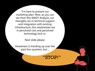 “I’m here to present our
 marketing plan. Now, as you can
 see from this SWOT Analysis, our
 strengths are in technical support
    and integration with existing
infrastructure. Our weaknesses are
  in perceived cost and perceived
         technology lock-in.

        Next slide please.

Awareness is trending up over the
    past four quarters, but…


                        “STOP!”
 