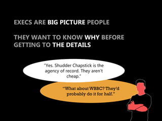 EXECS ARE BIG PICTURE PEOPLE

THEY WANT TO KNOW WHY BEFORE
GETTING TO THE DETAILS


        “Yes. Shudder Chapstick is the
         agency of record. They aren’t
                    cheap.”

                 “What about WBBC? They’d
                  probably do it for half.”
 
