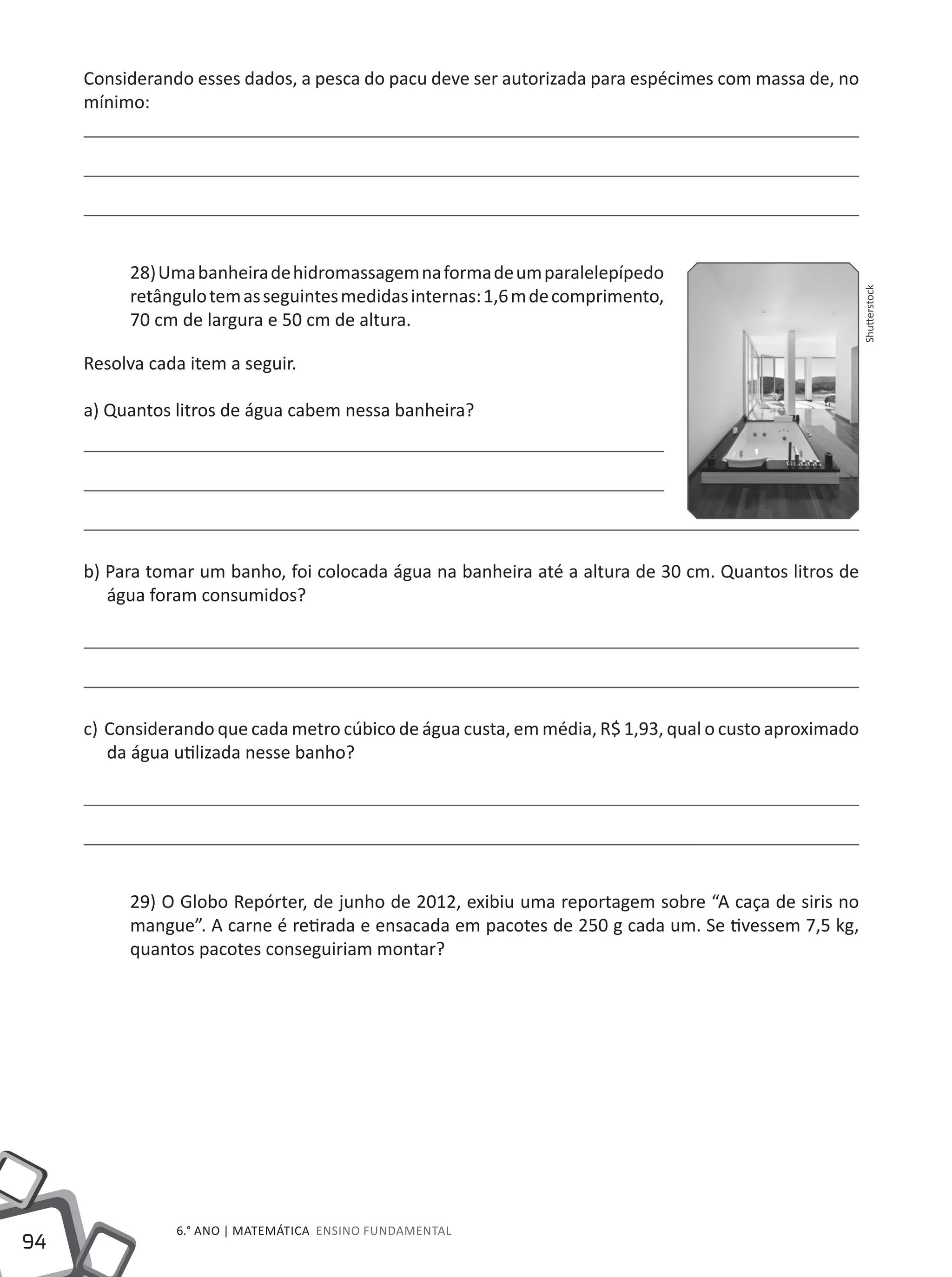 94
6.° ano | MATEMÁTICA Ensino Fundamental
Considerando esses dados, a pesca do pacu deve ser autorizada para espécimes com massa de, no
mínimo:
28)Umabanheiradehidromassagemnaformadeumparalelepípedo
retângulotemasseguintesmedidasinternas:1,6mdecomprimento,
70 cm de largura e 50 cm de altura.
Resolva cada item a seguir.
a) Quantos litros de água cabem nessa banheira?
b) Para tomar um banho, foi colocada água na banheira até a altura de 30 cm. Quantos litros de
água foram consumidos?
c) Considerando que cada metro cúbico de água custa, em média, R$ 1,93, qual o custo aproximado
da água utilizada nesse banho?
29) O Globo Repórter, de junho de 2012, exibiu uma reportagem sobre “A caça de siris no
mangue”. A carne é retirada e ensacada em pacotes de 250 g cada um. Se tivessem 7,5 kg,
quantos pacotes conseguiriam montar?
Shutterstock
 