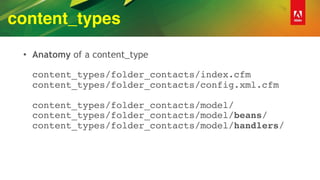 content_types
• Anatomy of a content_type 
 
content_types/folder_contacts/index.cfm 
content_types/folder_contacts/config.xml.cfm 
 
content_types/folder_contacts/model/ 
content_types/folder_contacts/model/beans/ 
content_types/folder_contacts/model/handlers/
 