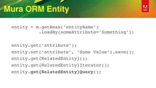 Mura ORM Entity
entity = m.getBean(‘entityName’) 
.loadBy(someAttribute=‘Something’);
entity.get(‘attribute’);
entity.set(‘attribute’, ‘Some Value’).save();
entity.get{RelatedEntity}();
entity.get{RelatedEntity}Iterator();
entity.get{RelatedEntity}Query();
 