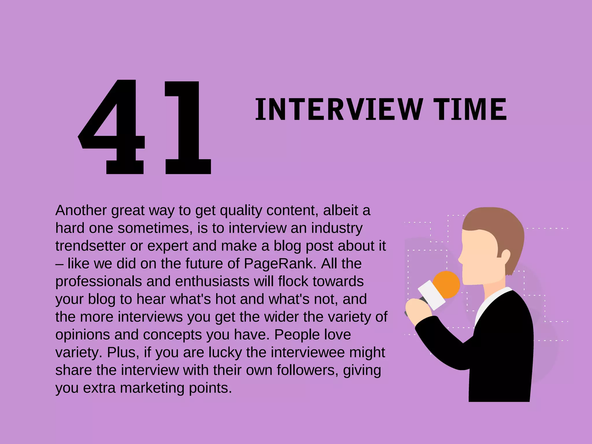 INTERVIEW TIME
 
Another great way to get quality content, albeit a 
hard one sometimes, is to interview an industry 
trendsetter or expert and make a blog post about it 
– like we did on the future of PageRank. All the 
professionals and enthusiasts will flock towards 
your blog to hear what's hot and what's not, and 
the more interviews you get the wider the variety of 
opinions and concepts you have. People love 
variety. Plus, if you are lucky the interviewee might 
share the interview with their own followers, giving 
you extra marketing points.
 
41
 