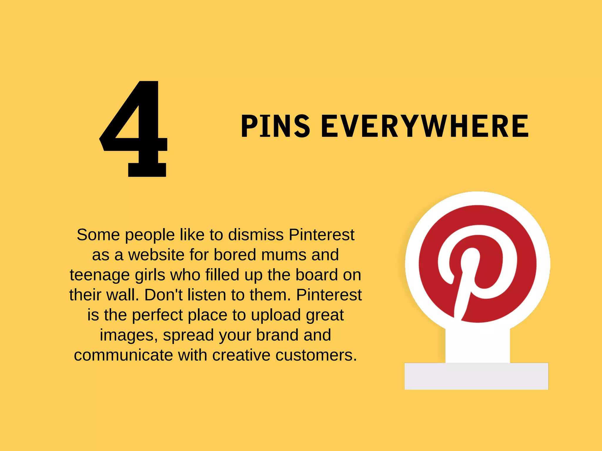 PINS EVERYWHERE
 
Some people like to dismiss Pinterest 
as a website for bored mums and 
teenage girls who filled up the board on 
their wall. Don't listen to them. Pinterest 
is the perfect place to upload great 
images, spread your brand and 
communicate with creative customers.
 
4
 