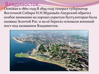 Владивосток.

 Основан в 1860 году.В 1859 году генерал-губернатор

Восточной Сибири Н.Н.Муровьёв-Амурский обратил
особое внимание на хорошо укрытую бухту,которая была
названа Золотой Рог, и на её берегах основали военный
пост под названием Владивосток.

 