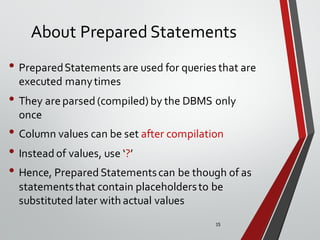 15
About Prepared Statements
• PreparedStatements are used for queries that are
executed manytimes
• They are parsed (compiled) by the DBMS only
once
• Column values can be set after compilation
• Instead of values, use ‘?’
• Hence, Prepared Statementscan be though of as
statementsthat contain placeholdersto be
substituted later with actual values
 