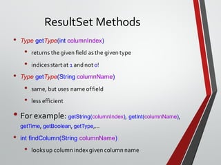 ResultSet Methods
• Type getType(int columnIndex)
• returns the given field asthe given type
• indicesstart at 1 and not 0!
• Type getType(String columnName)
• same, but uses name offield
• less efficient
• For example: getString(columnIndex), getInt(columnName),
getTime, getBoolean, getType,...
• int findColumn(String columnName)
• looksup column indexgiven column name
 