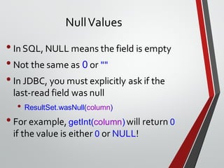 NullValues
•In SQL, NULL means the field is empty
•Not the same as 0 or ""
•In JDBC, you must explicitly ask if the
last-read field was null
• ResultSet.wasNull(column)
•For example, getInt(column) will return 0
if the value is either 0 or NULL!
 