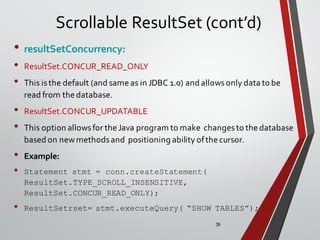39
Scrollable ResultSet (cont’d)
• resultSetConcurrency:
• ResultSet.CONCUR_READ_ONLY
• This isthe default (and same as in JDBC 1.0) and allowsonly data to be
read from the database.
• ResultSet.CONCUR_UPDATABLE
• This option allowsfor the Java program to make changesto the database
based on newmethodsand positioning ability ofthe cursor.
• Example:
• Statement stmt = conn.createStatement(
ResultSet.TYPE_SCROLL_INSENSITIVE,
ResultSet.CONCUR_READ_ONLY);
• ResultSetrset= stmt.executeQuery( “SHOW TABLES”);
 