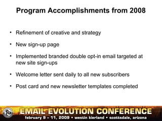 Program Accomplishments from 2008
• Refinement of creative and strategy
• New sign-up page
• Implemented branded double opt-in email targeted at
new site sign-ups
• Welcome letter sent daily to all new subscribers
• Post card and new newsletter templates completed
 