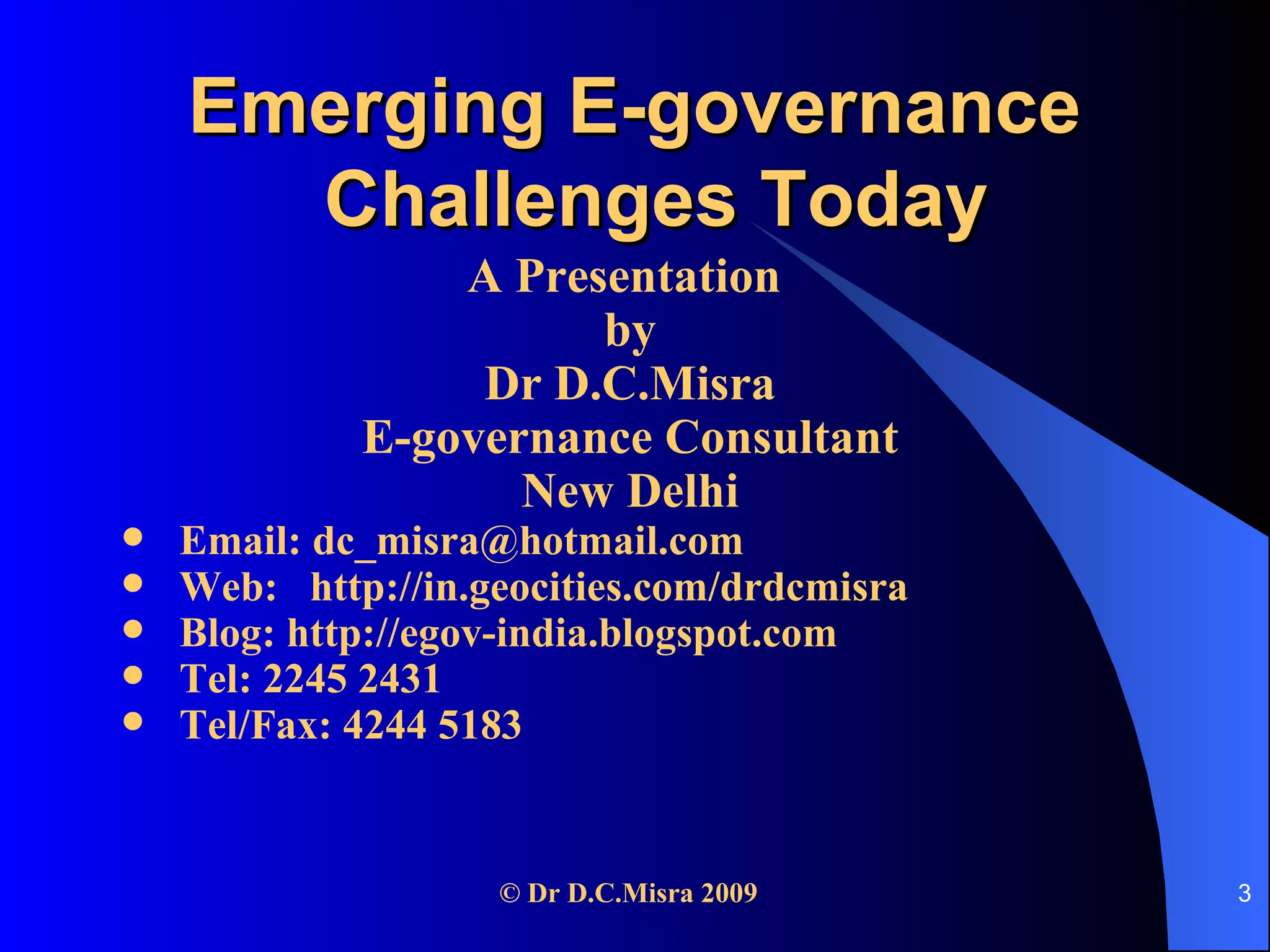 Emerging E-governance  Challenges Today A Presentation  by Dr D.C.Misra E-governance Consultant New Delhi Email: dc_misra@hotmail.com Web:  http://in.geocities.com/drdcmisra Blog: http://egov-india.blogspot.com Tel: 2245 2431  Tel/Fax: 4244 5183 