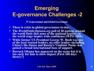 Emerging  E-governance Challenges -2 II.  E-governance and Global Governance There is crisis in global governance to-day.  The  WorldPublicOpinion.org  poll of 20 nations around the world finds that none of the national leaders on the world stage inspire wide confidence (WPO 2008).  While former US President George W. Bush was one of the least trusted leaders, no other leader--including China's Hu Jintao and Russia's Vladimir Putin--has gained a broad international base of support. Barrack Obama has appeared on the scene but it is too early for him to show impact (First 100 days theory?) 