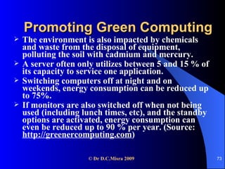 Promoting Green Computing The environment is also impacted by chemicals and waste from the disposal of equipment, polluting the soil with cadmium and mercury. A server often only utilizes between 5 and 15 % of its capacity to service one application. Switching computers off at night and on weekends, energy consumption can be reduced up to 75%.  If monitors are also switched off when not being used (including lunch times, etc), and the standby options are activated, energy consumption can even be reduced up to 90 % per year. (Source:  http://greenercomputing.com )   