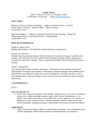 Jennifer Nelson
Address: 11244 S. St. Louis Ave. Chicago, IL 60655
Cell Number: 773-383-2643 Email: jnels724@gmail.com
EDUCATION:
Bachelor of Science in Physics and Biology – Emphasis in Medical Science – Fall 2016
Western Illinois University – Macomb, Illinois – Minor: Chemistry
Overall GPA: 2.9/4.0
High School Diploma – Emphasis in Agricultural Mechanics and Technology – Spring 2012
Chicago High School for Agricultural Sciences – Chicago, Illinois
Overall GPA: 4.3/4.0
RESEARCH EXPERIENCE:
Kapale, K.,(Spring 2016)
Studying fluid dynamics in the blood flow through the human vascular system.
Romano, M., (Fall 2015)
Semester long research project dealing with the breeding of Drosophila melanogaster and different fly
mutations. Bred wild flies with white eyed flies and recorded their offspring. Bred the offspring and
recorded the results of their offspring. This was repeated with multiple other Drosophila melanogaster
mutations.
Wang, P., (Spring 2014)
Laser spectroscopy of atoms, molecules and clusters. The dynamics of laser-molecule interaction is
microscopically investigated by coincidence 3-dimensional momentum imaging. Pulse amplified narrow
band CW lasers are employed to explore the structure of biologically interesting molecules as well as
their hydrated clusters, using the technique of mass-selective resonance-enhanced two-photon ionization
spectroscopy.
LAB EXPERIENCE:
Physics:
University Physics I-IV
 Studies basic components of physics which included: motion, Newton’s laws, forces,momentum,
energy, work, rotation, and simple harmonic motion, kinetic theory, thermodynamics, wave
motion, sound, optics, electrostatics, electric fields, D.C. circuits, magnetism, A.C. circuits, and
introduction to basic electronic devices, relativity, blackbody radiation, atomic structure and
spectra,introduction to quantum mechanics, selected topics from nuclear and solid state Physics.
Applied Optics
 Studies the geometrical optics, diffraction, interferometry, polarization, laser construction, optical
materials, holography. Modern optical techniques and instrumentation are emphasized.
 