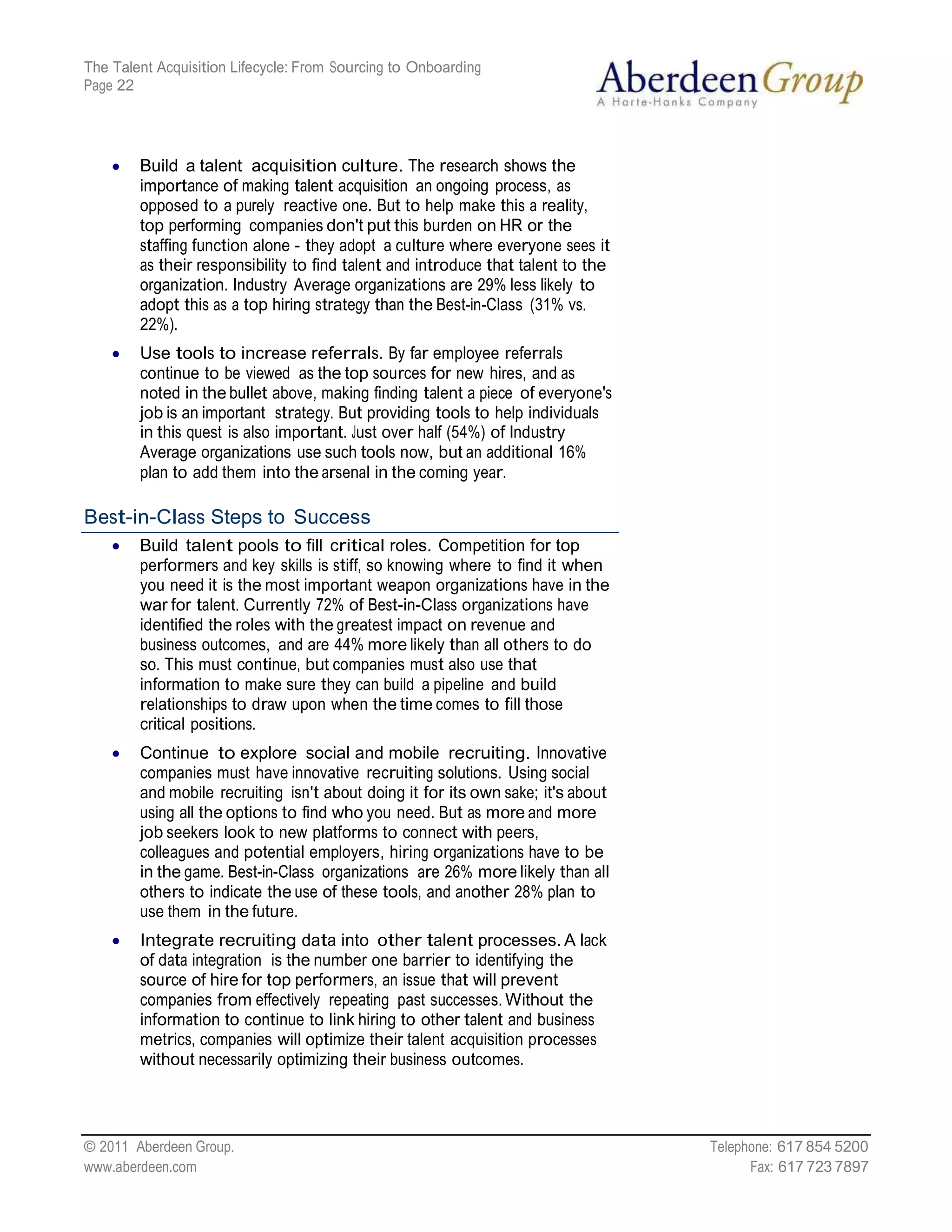 The Talent Acquisition Lifecycle: From Sourcing to Onboarding
Page 22




        Build a talent acquisition culture. The research shows the
        importance of making talent acquisition an ongoing process, as
        opposed to a purely reactive one. But to help make this a reality,
        top performing companies don't put this burden on HR or the
        staffing function alone - they adopt a culture where everyone sees it
        as their responsibility to find talent and introduce that talent to the
        organization. Industry Average organizations are 29% less likely to
        adopt this as a top hiring strategy than the Best-in-Class (31% vs.
        22%).
        Use tools to increase referrals. By far employee referrals
        continue to be viewed as the top sources for new hires, and as
        noted in the bullet above, making finding talent a piece of everyone's
        job is an important strategy. But providing tools to help individuals
        in this quest is also important. Just over half (54%) of Industry
        Average organizations use such tools now, but an additional 16%
        plan to add them into the arsenal in the coming year.

Best-in-Class Steps to Success
        Build talent pools to fill critical roles. Competition for top
        performers and key skills is stiff, so knowing where to find it when
        you need it is the most important weapon organizations have in the
        war for talent. Currently 72% of Best-in-Class organizations have
        identified the roles with the greatest impact on revenue and
        business outcomes, and are 44% more likely than all others to do
        so. This must continue, but companies must also use that
        information to make sure they can build a pipeline and build
        relationships to draw upon when the time comes to fill those
        critical positions.
        Continue to explore social and mobile recruiting. Innovative
        companies must have innovative recruiting solutions. Using social
        and mobile recruiting isn't about doing it for its own sake; it's about
        using all the options to find who you need. But as more and more
        job seekers look to new platforms to connect with peers,
        colleagues and potential employers, hiring organizations have to be
        in the game. Best-in-Class organizations are 26% more likely than all
        others to indicate the use of these tools, and another 28% plan to
        use them in the future.
        Integrate recruiting data into other talent processes. A lack
        of data integration is the number one barrier to identifying the
        source of hire for top performers, an issue that will prevent
        companies from effectively repeating past successes. Without the
        information to continue to link hiring to other talent and business
        metrics, companies will optimize their talent acquisition processes
        without necessarily optimizing their business outcomes.




© 2011 Aberdeen Group.                                                            Telephone: 617 854 5200
www.aberdeen.com                                                                        Fax: 617 723 7897
 