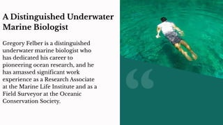 A Distinguished Underwater
Marine Biologist
Gregory Felber is a distinguished
underwater marine biologist who
has dedicated his career to
pioneering ocean research, and he
has amassed significant work
experience as a Research Associate
at the Marine Life Institute and as a
Field Surveyor at the Oceanic
Conservation Society.
 