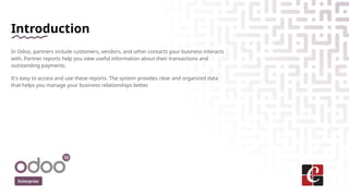 Introduction
In Odoo, partners include customers, vendors, and other contacts your business interacts
with. Partner reports help you view useful information about their transactions and
outstanding payments.
It's easy to access and use these reports. The system provides clear and organized data
that helps you manage your business relationships better.
Enterprise