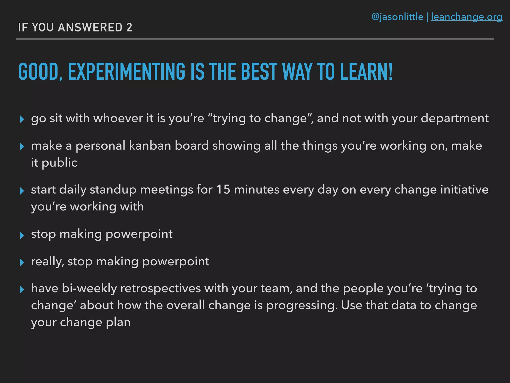 @jasonlittle | leanchange.org
IF YOU ANSWERED 2
GOOD, EXPERIMENTING IS THE BEST WAY TO LEARN!
▸ go sit with whoever it is you’re “trying to change”, and not with your department
▸ make a personal kanban board showing all the things you’re working on, make
it public
▸ start daily standup meetings for 15 minutes every day on every change initiative
you’re working with
▸ stop making powerpoint
▸ really, stop making powerpoint
▸ have bi-weekly retrospectives with your team, and the people you’re ‘trying to
change’ about how the overall change is progressing. Use that data to change
your change plan
 