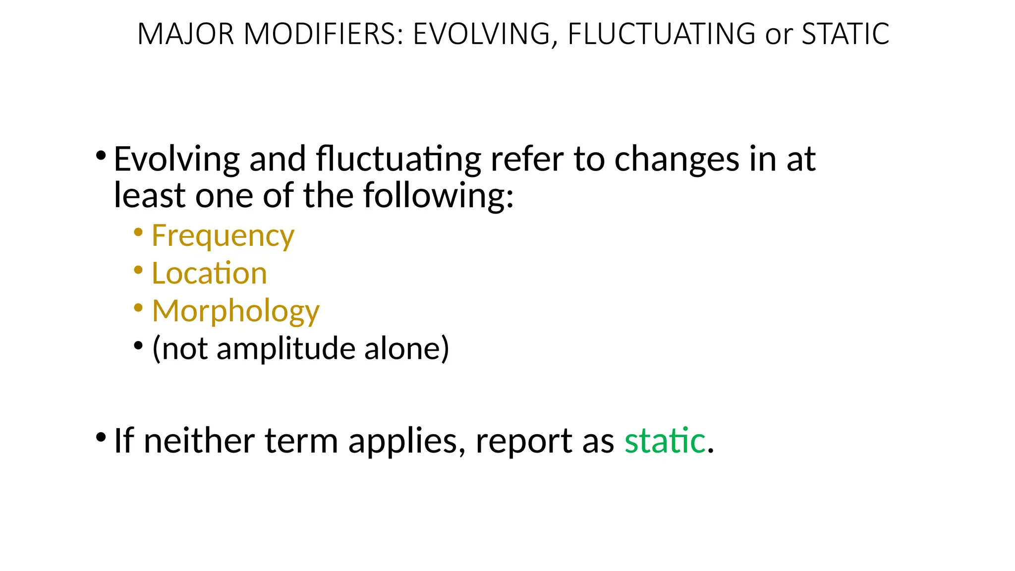 •Evolving and fluctuating refer to changes in at
least one of the following:
• Frequency
• Location
• Morphology
• (not amplitude alone)
•If neither term applies, report as static.
103
MAJOR MODIFIERS: EVOLVING, FLUCTUATING or STATIC
 